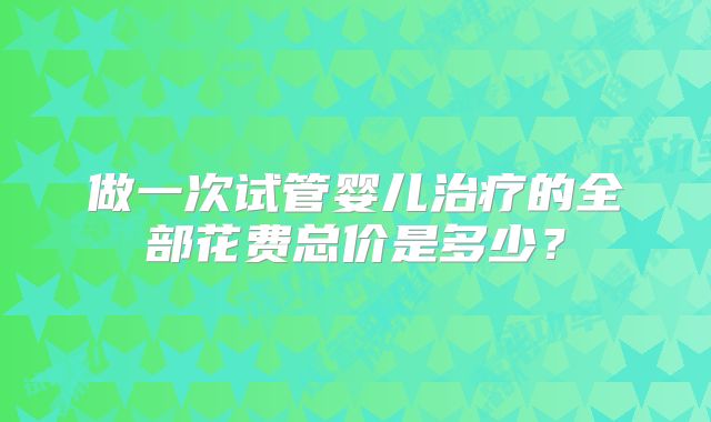 做一次试管婴儿治疗的全部花费总价是多少?