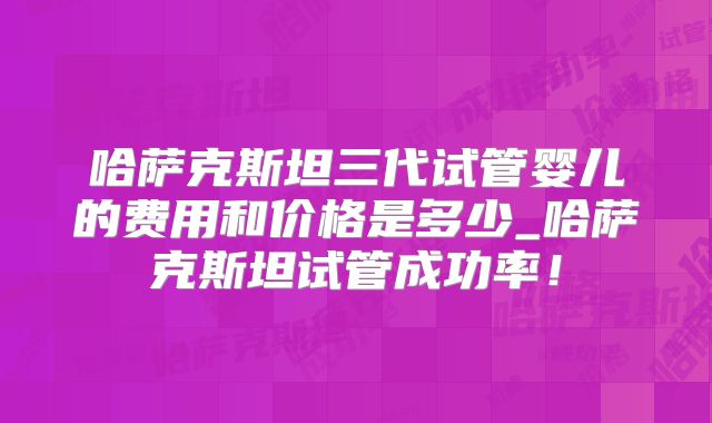 哈萨克斯坦三代试管婴儿的费用和价格是多少_哈萨克斯坦试管成功率！
