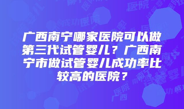 广西南宁哪家医院可以做第三代试管婴儿？广西南宁市做试管婴儿成功率比较高的医院？