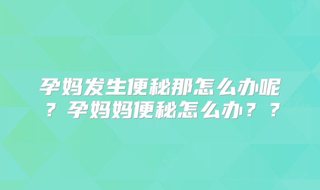 孕妈发生便秘那怎么办呢？孕妈妈便秘怎么办？？