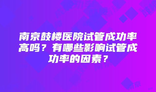 南京鼓楼医院试管成功率高吗？有哪些影响试管成功率的因素？