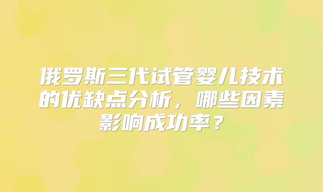俄罗斯三代试管婴儿技术的优缺点分析，哪些因素影响成功率？