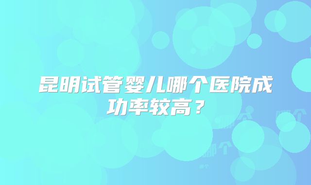 昆明试管婴儿哪个医院成功率较高?