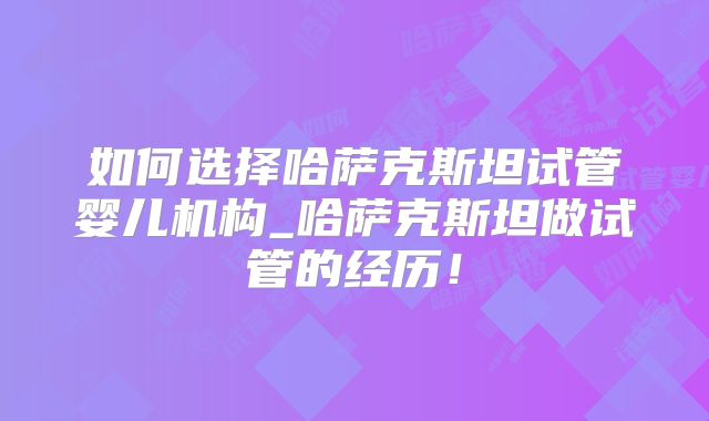 如何选择哈萨克斯坦试管婴儿机构_哈萨克斯坦做试管的经历！