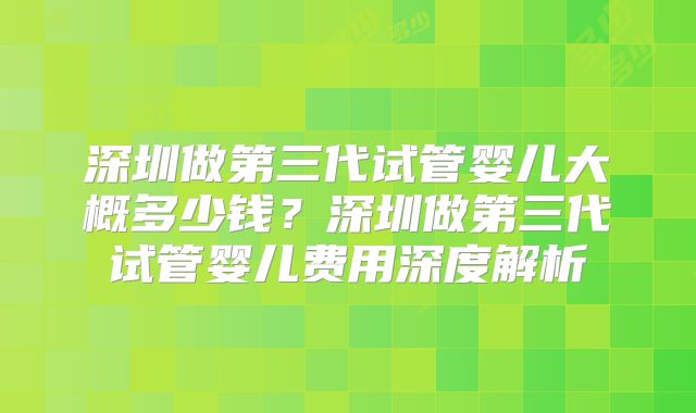 深圳做第三代试管婴儿大概多少钱？深圳做第三代试管婴儿费用深度解析