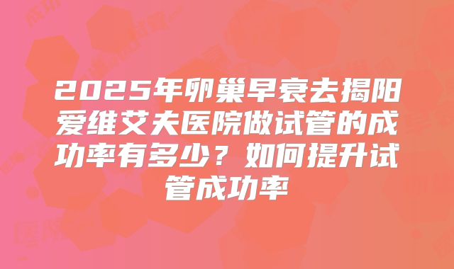 2025年卵巢早衰去揭阳爱维艾夫医院做试管的成功率有多少?如何提升试管成功率
