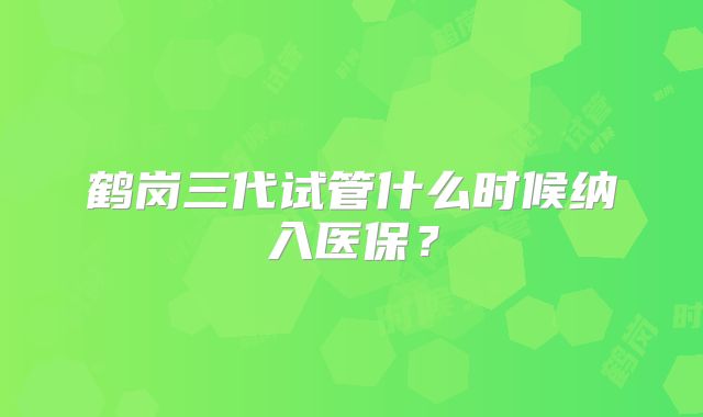 鹤岗三代试管什么时候纳入医保?