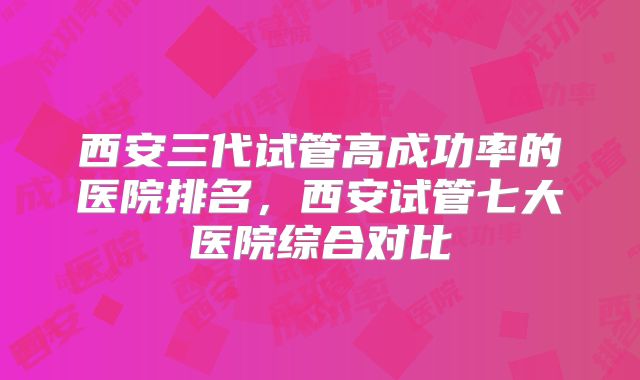 西安三代试管高成功率的医院排名,西安试管七大医院综合对比