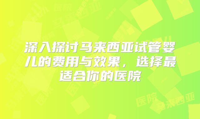 深入探讨马来西亚试管婴儿的费用与效果,选择最适合你的医院