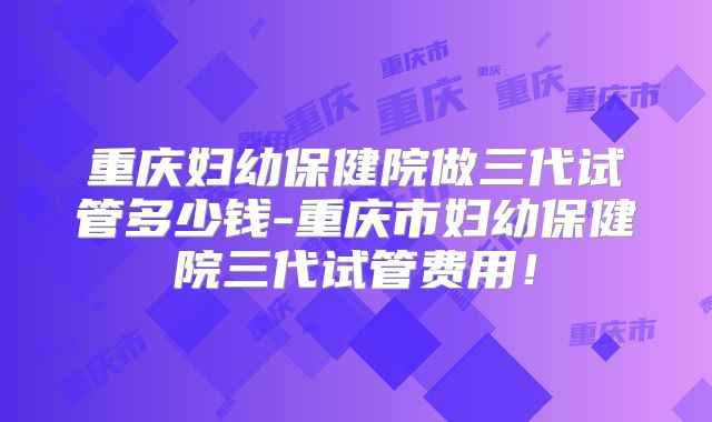 重庆妇幼保健院做三代试管多少钱-重庆市妇幼保健院三代试管费用！