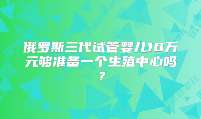 俄罗斯三代试管婴儿10万元够准备一个生殖中心吗？