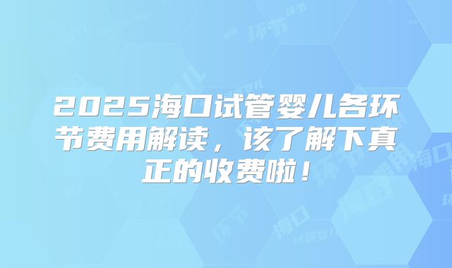 2025海口试管婴儿各环节费用解读，该了解下真正的收费啦！