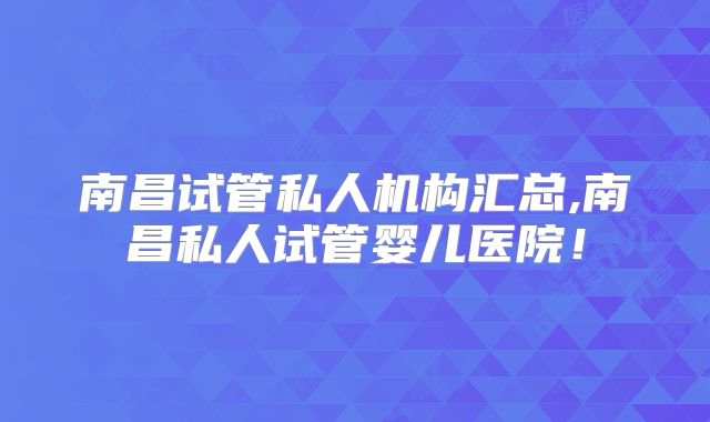 南昌试管私人机构汇总,南昌私人试管婴儿医院！