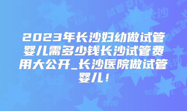 2023年长沙妇幼做试管婴儿需多少钱长沙试管费用大公开_长沙医院做试管婴儿！