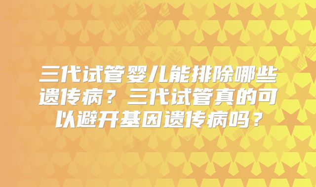 三代试管婴儿能排除哪些遗传病？三代试管真的可以避开基因遗传病吗？