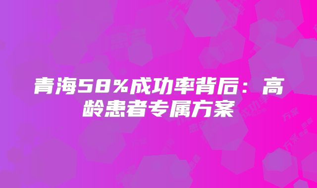 青海58%成功率背后：高龄患者专属方案
