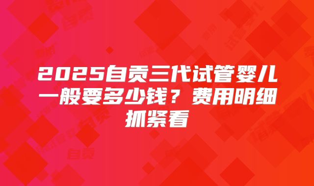 2025自贡三代试管婴儿一般要多少钱？费用明细抓紧看