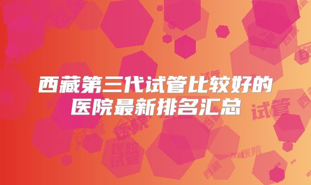 西藏第三代试管比较好的医院最新排名汇总