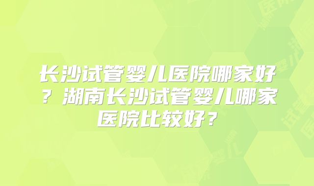 长沙试管婴儿医院哪家好?湖南长沙试管婴儿哪家医院比较好?