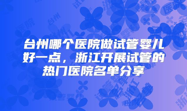台州哪个医院做试管婴儿好一点，浙江开展试管的热门医院名单分享