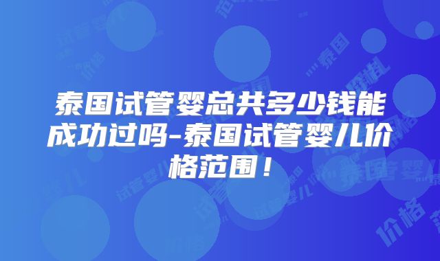 泰国试管婴总共多少钱能成功过吗-泰国试管婴儿价格范围！
