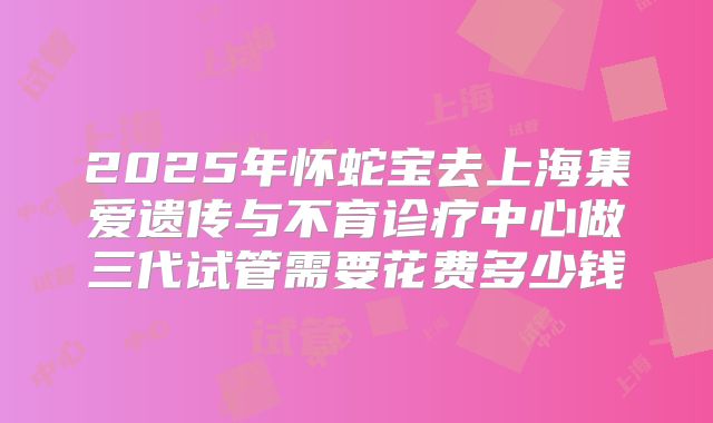 2025年怀蛇宝去上海集爱遗传与不育诊疗中心做三代试管需要花费多少钱