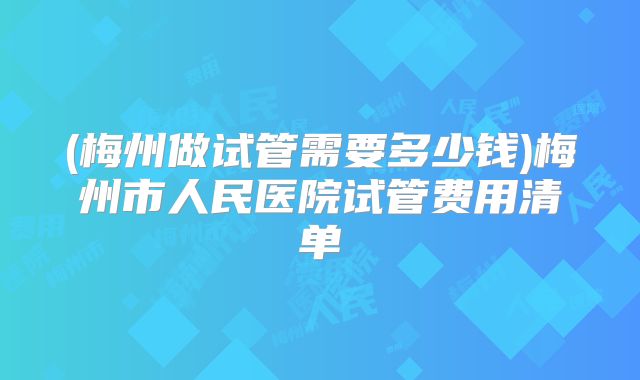 (梅州做试管需要多少钱)梅州市人民医院试管费用清单