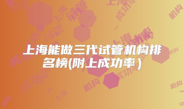 上海能做三代试管机构排名榜(附上成功率）