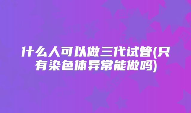 什么人可以做三代试管(只有染色体异常能做吗)