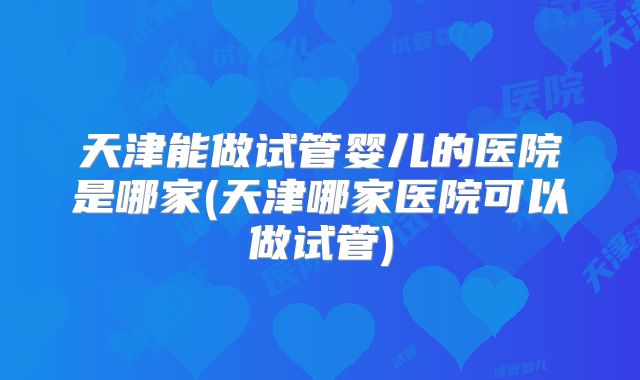 天津能做试管婴儿的医院是哪家(天津哪家医院可以做试管)