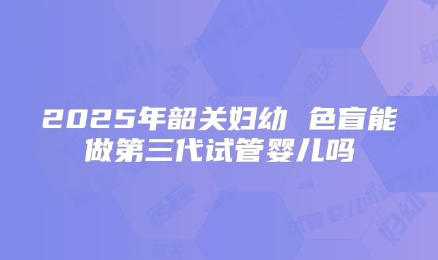2025年韶关妇幼 色盲能做第三代试管婴儿吗