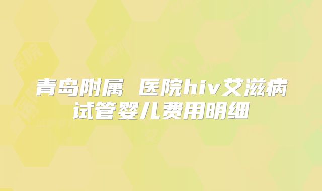 青岛附属 医院hiv艾滋病试管婴儿费用明细