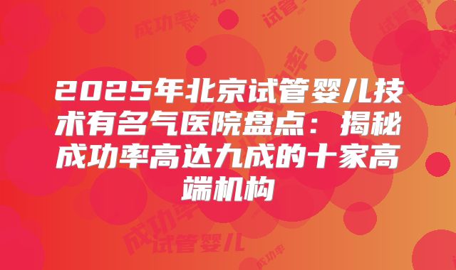 2025年北京试管婴儿技术有名气医院盘点：揭秘成功率高达九成的十家高端机构