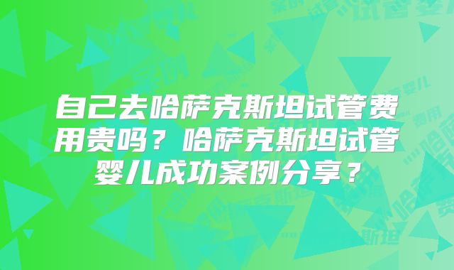 自己去哈萨克斯坦试管费用贵吗?哈萨克斯坦试管婴儿成功案例分享?