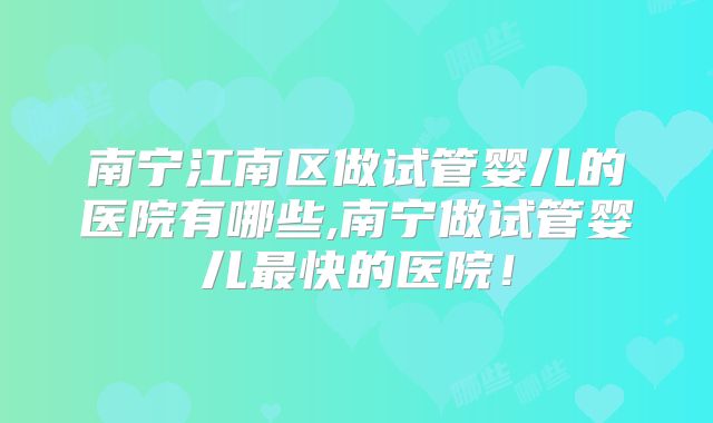 南宁江南区做试管婴儿的医院有哪些,南宁做试管婴儿最快的医院！