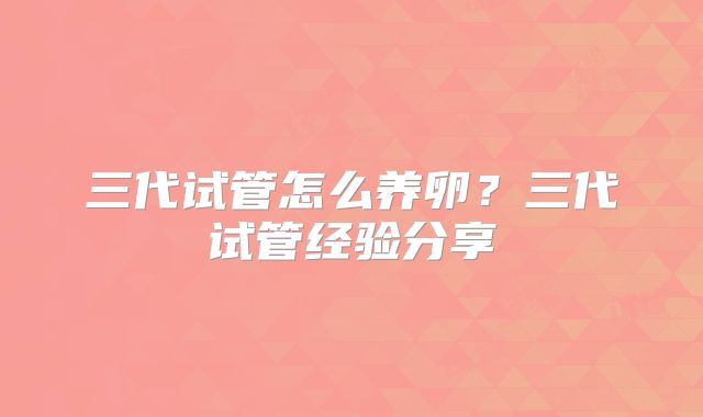 三代试管怎么养卵?三代试管经验分享