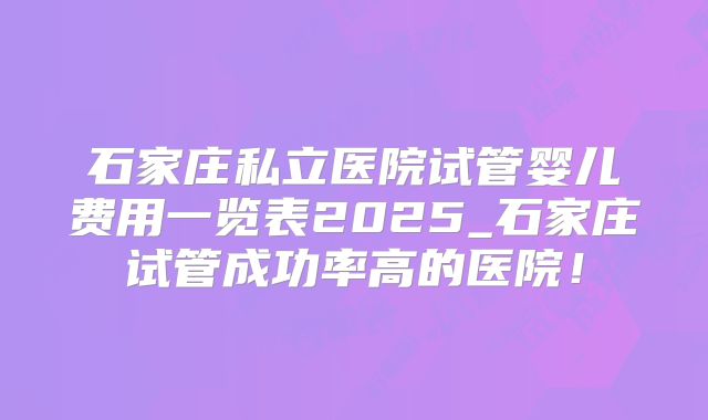 石家庄私立医院试管婴儿费用一览表2025_石家庄试管成功率高的医院！