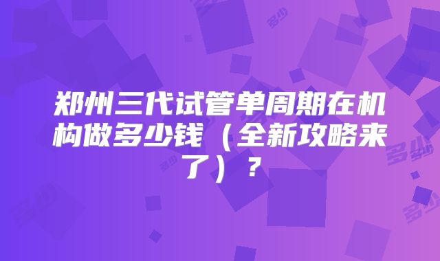 郑州三代试管单周期在机构做多少钱（全新攻略来了）？