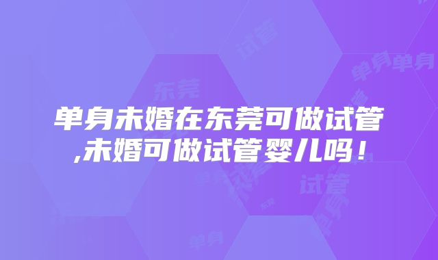单身未婚在东莞可做试管,未婚可做试管婴儿吗!