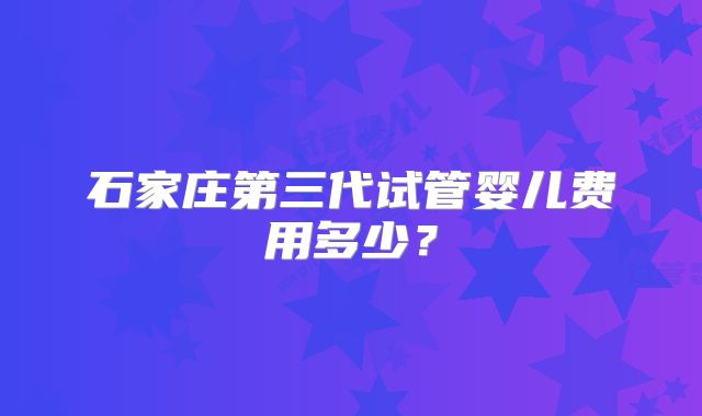 石家庄第三代试管婴儿费用多少?