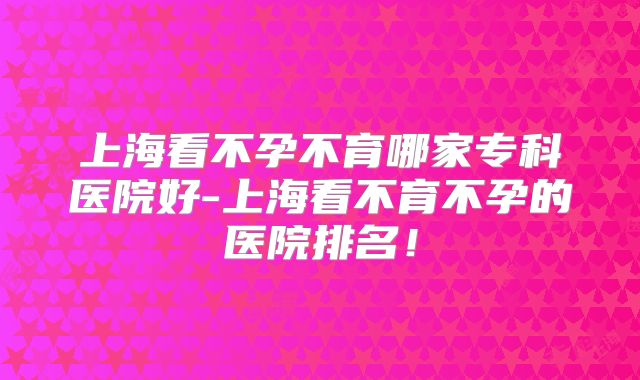 上海看不孕不育哪家专科医院好-上海看不育不孕的医院排名！