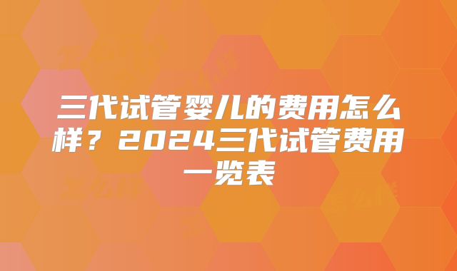三代试管婴儿的费用怎么样?2024三代试管费用一览表