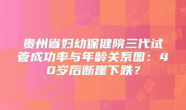 贵州省妇幼保健院三代试管成功率与年龄关系图：40岁后断崖下跌？
