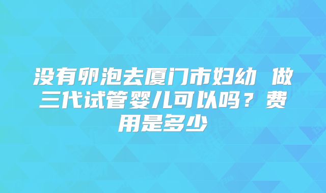 没有卵泡去厦门市妇幼 做三代试管婴儿可以吗?费用是多少