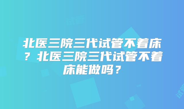 北医三院三代试管不着床?北医三院三代试管不着床能做吗?