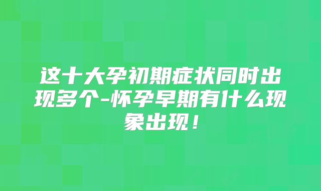 这十大孕初期症状同时出现多个-怀孕早期有什么现象出现！