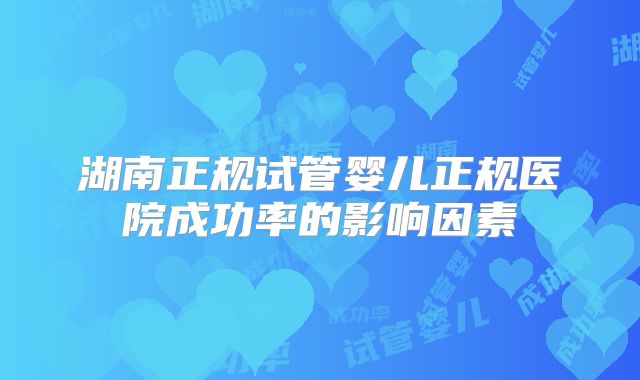 湖南正规试管婴儿正规医院成功率的影响因素