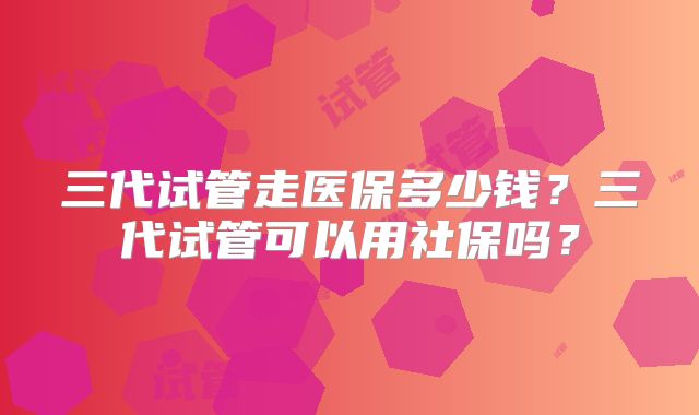 三代试管走医保多少钱？三代试管可以用社保吗？