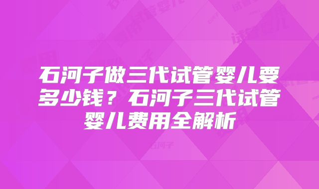 石河子做三代试管婴儿要多少钱?石河子三代试管婴儿费用全解析