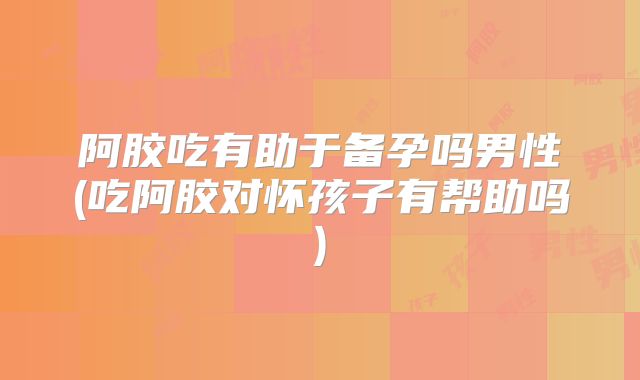 阿胶吃有助于备孕吗男性(吃阿胶对怀孩子有帮助吗)